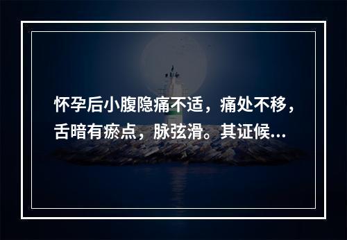 怀孕后小腹隐痛不适，痛处不移，舌暗有瘀点，脉弦滑。其证候是