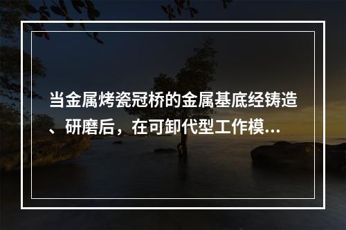 当金属烤瓷冠桥的金属基底经铸造、研磨后，在可卸代型工作模型上