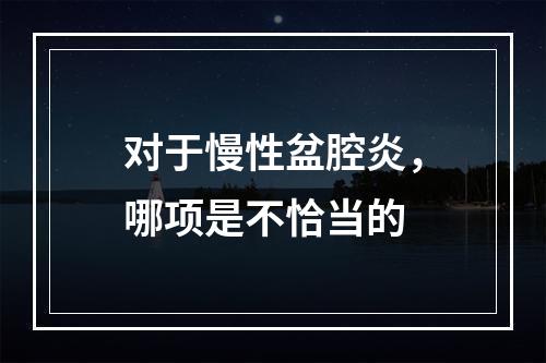 对于慢性盆腔炎，哪项是不恰当的