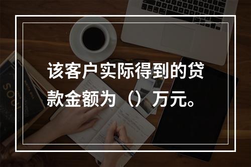 该客户实际得到的贷款金额为（）万元。