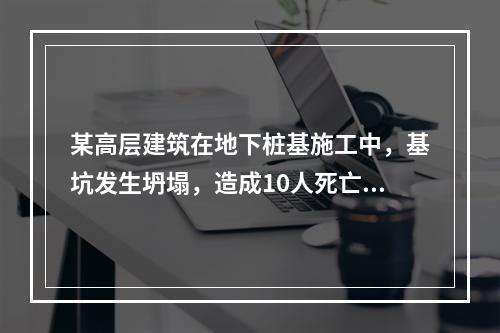 某高层建筑在地下桩基施工中，基坑发生坍塌，造成10人死亡，直