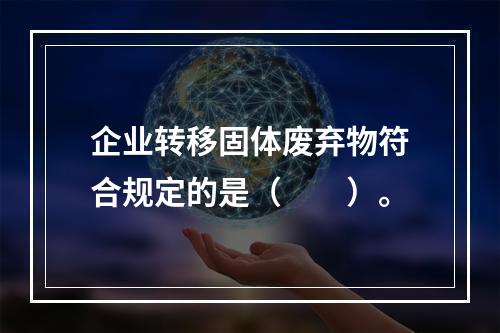 企业转移固体废弃物符合规定的是（　　）。