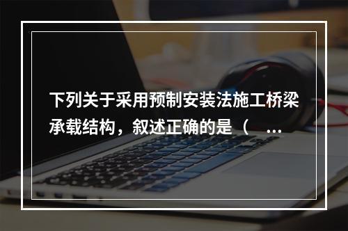 下列关于采用预制安装法施工桥梁承载结构，叙述正确的是（　　）