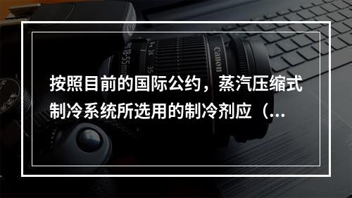 按照目前的国际公约，蒸汽压缩式制冷系统所选用的制冷剂应（　