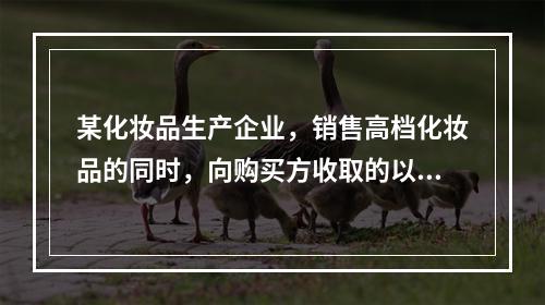 某化妆品生产企业，销售高档化妆品的同时，向购买方收取的以下款