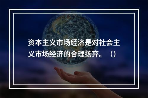 资本主义市场经济是对社会主义市场经济的合理扬弃。（）