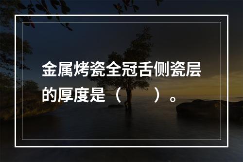 金属烤瓷全冠舌侧瓷层的厚度是（　　）。