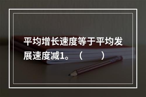 平均增长速度等于平均发展速度减1。（　　）