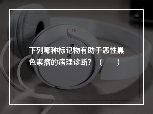 下列哪种标记物有助于恶性黑色素瘤的病理诊断？（　　）