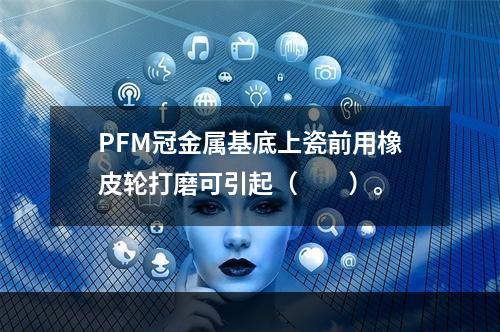 PFM冠金属基底上瓷前用橡皮轮打磨可引起（　　）。