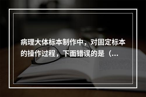 病理大体标本制作中，对固定标本的操作过程，下面错误的是（　