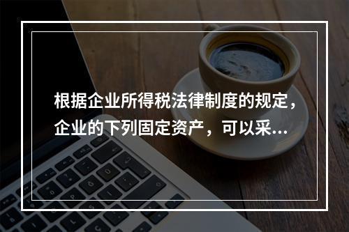 根据企业所得税法律制度的规定，企业的下列固定资产，可以采用加