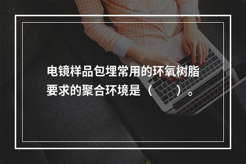 电镜样品包埋常用的环氧树脂要求的聚合环境是（　　）。