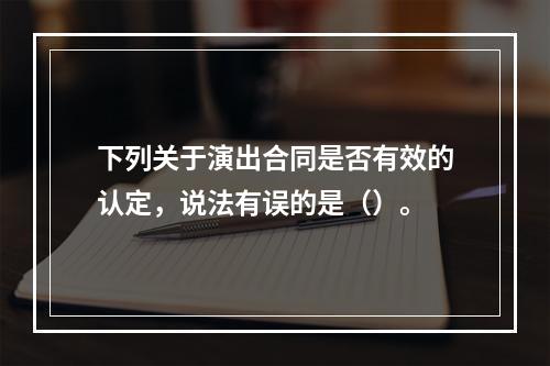 下列关于演出合同是否有效的认定，说法有误的是（）。