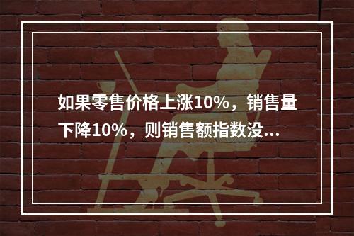 如果零售价格上涨10%，销售量下降10%，则销售额指数没有