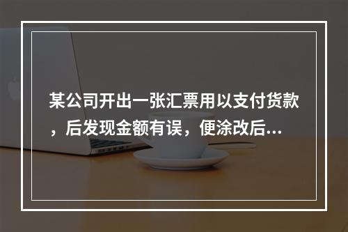 某公司开出一张汇票用以支付货款，后发现金额有误，便涂改后重新