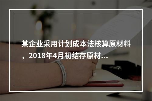 某企业采用计划成本法核算原材料，2018年4月初结存原材料计