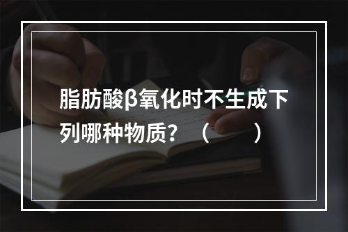 脂肪酸β氧化时不生成下列哪种物质？（　　）