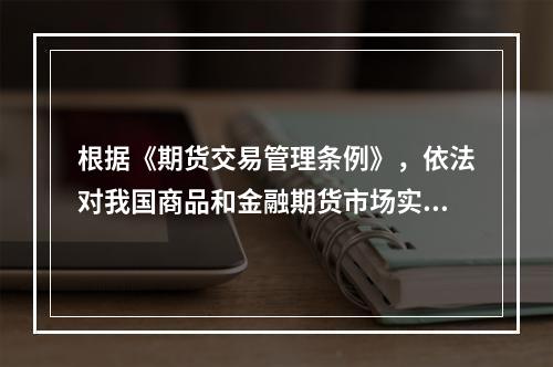 根据《期货交易管理条例》，依法对我国商品和金融期货市场实行监