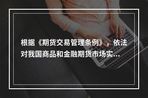 根据《期货交易管理条例》，依法对我国商品和金融期货市场实行监