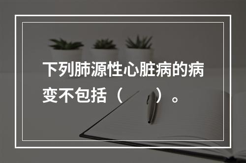 下列肺源性心脏病的病变不包括（　　）。