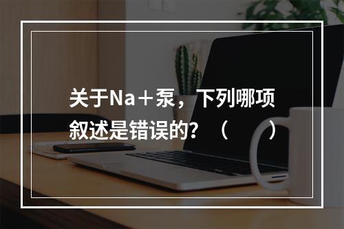 关于Na＋泵，下列哪项叙述是错误的？（　　）