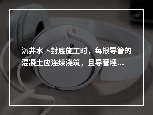 沉井水下封底施工时，每根导管的混凝土应连续浇筑，且导管埋入混