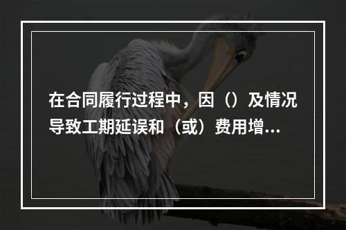 在合同履行过程中，因（）及情况导致工期延误和（或）费用增加的