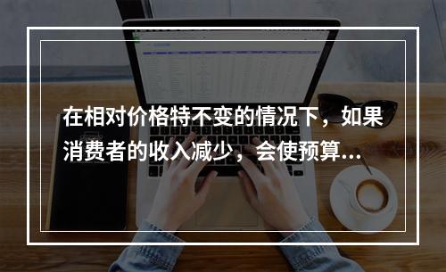 在相对价格特不变的情况下，如果消费者的收入减少，会使预算线（