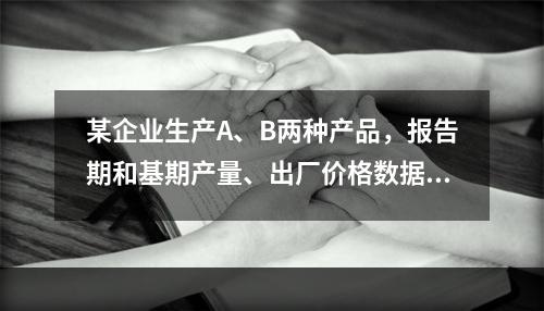 某企业生产A、B两种产品，报告期和基期产量、出厂价格数据如表