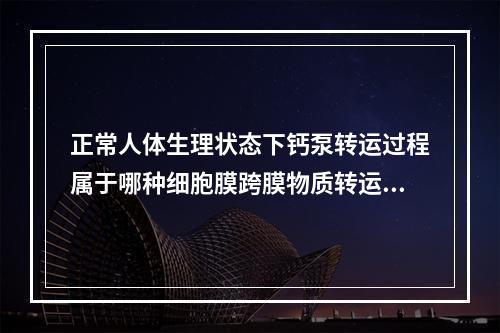 正常人体生理状态下钙泵转运过程属于哪种细胞膜跨膜物质转运？（