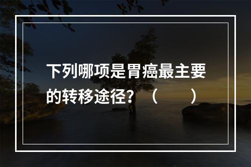 下列哪项是胃癌最主要的转移途径？（　　）