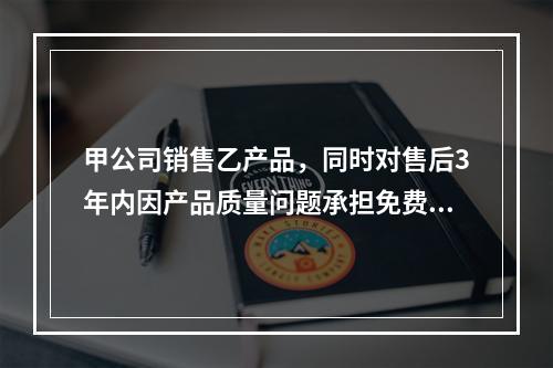 甲公司销售乙产品，同时对售后3年内因产品质量问题承担免费保修