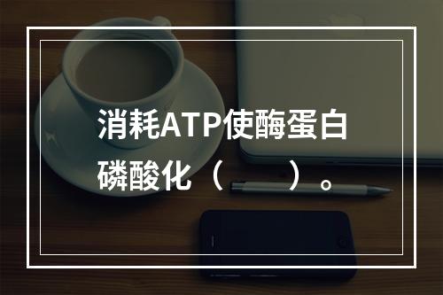 消耗ATP使酶蛋白磷酸化（　　）。