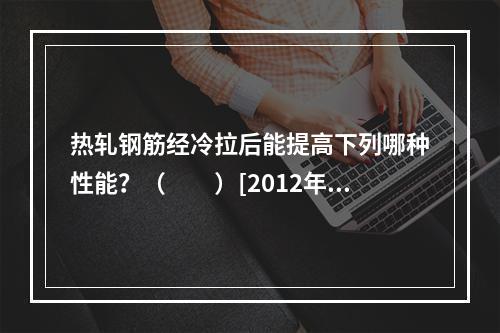 热轧钢筋经冷拉后能提高下列哪种性能？（　　）[2012年真