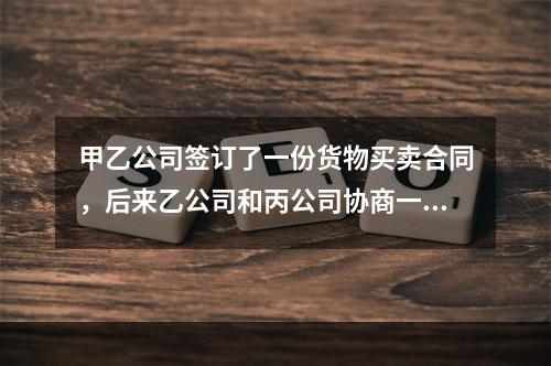 甲乙公司签订了一份货物买卖合同，后来乙公司和丙公司协商一致将