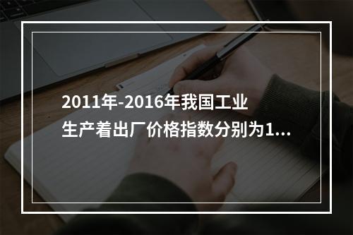 2011年-2016年我国工业生产着出厂价格指数分别为106