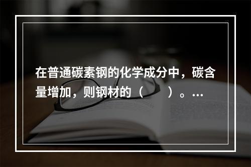 在普通碳素钢的化学成分中，碳含量增加，则钢材的（　　）。[