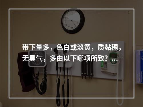 带下量多，色白或淡黄，质黏稠，无臭气，多由以下哪项所致？(