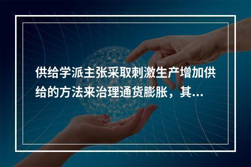 供给学派主张采取刺激生产增加供给的方法来治理通货膨胀，其主要