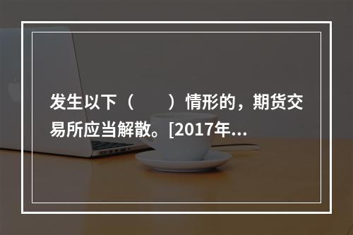 发生以下（　　）情形的，期货交易所应当解散。[2017年3月