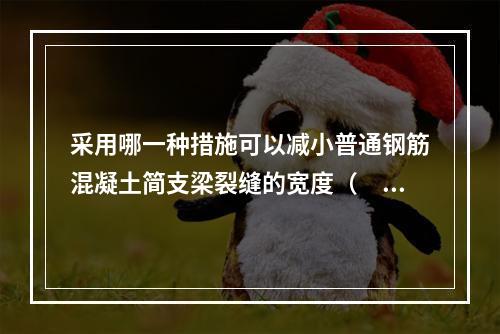 采用哪一种措施可以减小普通钢筋混凝土简支梁裂缝的宽度（　　