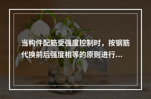 当构件配筋受强度控制时，按钢筋代换前后强度相等的原则进行代换