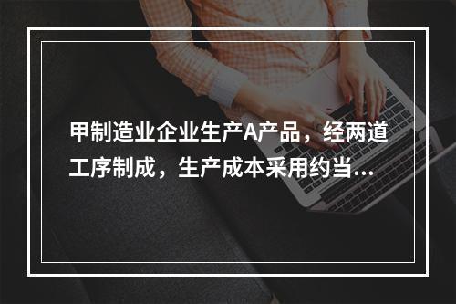 甲制造业企业生产A产品，经两道工序制成，生产成本采用约当产量