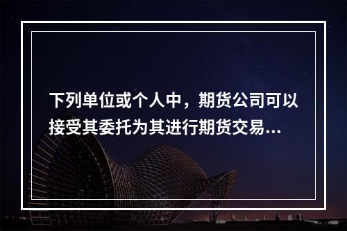 下列单位或个人中，期货公司可以接受其委托为其进行期货交易的是