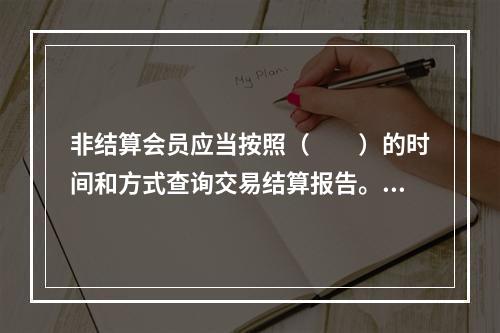 非结算会员应当按照（　　）的时间和方式查询交易结算报告。[2