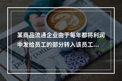 某商品流通企业由于每年都将利润中发给员工的部分转入该员工的