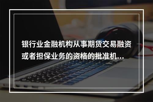 银行业金融机构从事期货交易融资或者担保业务的资格的批准机构是