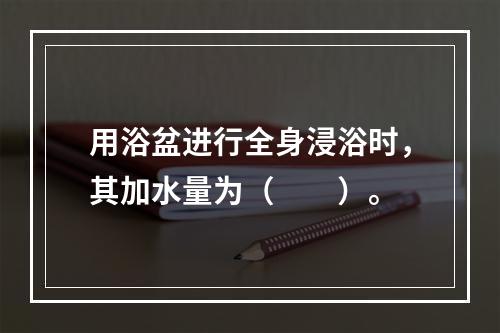 用浴盆进行全身浸浴时，其加水量为（　　）。