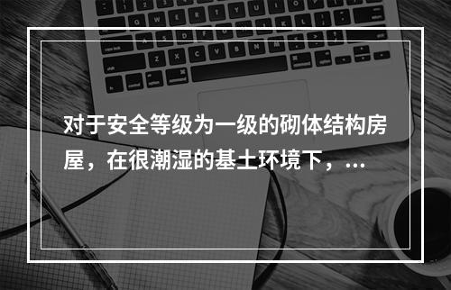 对于安全等级为一级的砌体结构房屋，在很潮湿的基土环境下，规